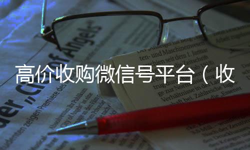 高价收购微信号平台高价收v（收购微信号平台 价格高 结账快）